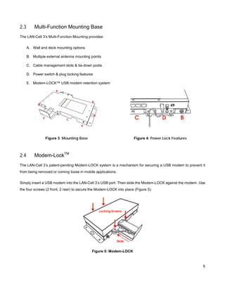 2.3

Multi-Function Mounting Base

The LAN-Cell 3’s Multi-Function Mounting provides:
A. Wall and deck mounting options
B. Multiple external antenna mounting points
C. Cable management slots & tie-down posts
D. Power switch & plug locking features
E. Modem-LOCK™ USB modem retention system

Figure 3: Mounting Base

2.4

Figure 4: Power Lock Features

Modem-LockTM

The LAN-Cell 3’s patent-pending Modem-LOCK system is a mechanism for securing a USB modem to prevent it
from being removed or coming loose in mobile applications.
Simply insert a USB modem into the LAN-Cell 3’s USB port. Then slide the Modem-LOCK against the modem. Use
the four screws (2 front, 2 rear) to secure the Modem-LOCK into place (Figure 5).

Figure 5: Modem-LOCK

5

 