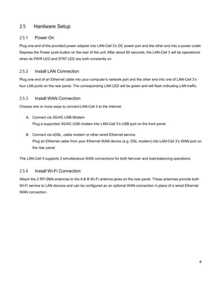 2.5

Hardware Setup

2.5.1

Power On

Plug one end of the provided power adapter into LAN-Cell 3’s DC power port and the other end into a power outlet.
Depress the Power push-button on the rear of the unit. After about 60 seconds, the LAN-Cell 3 will be operational
when its PWR LED and STAT LED are both constantly on

2.5.2

Install LAN Connection

Plug one end of an Ethernet cable into your computer’s network port and the other end into one of LAN-Cell 3’s
four LAN ports on the rear panel. The corresponding LAN LED will be green and will flash indicating LAN traffic.

2.5.3

Install WAN Connection

Choose one or more ways to connect LAN-Cell 3 to the Internet.
A. Connect via 3G/4G USB Modem
Plug a supported 3G/4G USB modem into LAN-Cell 3’s USB port on the front panel.
B. Connect via xDSL, cable modem or other wired Ethernet service
Plug an Ethernet cable from your Ethernet WAN device (e.g. DSL modem) into LAN-Cell 3’s WAN port on
the rear panel.
The LAN-Cell 3 supports 2 simultaneous WAN connections for both fail-over and load-balancing operations.

2.5.4

Install Wi-Fi Connection

Attach the 2 RP-SMA antennas to the A & B Wi-Fi antenna jacks on the rear panel. These antennas provide both
Wi-Fi service to LAN devices and can be configured as an optional WAN connection in place of a wired Ethernet
WAN connection.

6

 