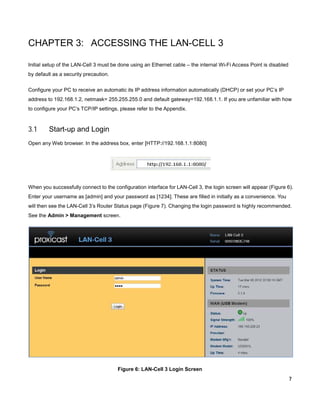 CHAPTER 3: ACCESSING THE LAN-CELL 3
Initial setup of the LAN-Cell 3 must be done using an Ethernet cable – the internal Wi-Fi Access Point is disabled
by default as a security precaution.
Configure your PC to receive an automatic its IP address information automatically (DHCP) or set your PC’s IP
address to 192.168.1.2, netmask= 255.255.255.0 and default gateway=192.168.1.1. If you are unfamiliar with how
to configure your PC’s TCP/IP settings, please refer to the Appendix.

3.1

Start-up and Login

Open any Web browser. In the address box, enter [HTTP://192.168.1.1:8080]

When you successfully connect to the configuration interface for LAN-Cell 3, the login screen will appear (Figure 6).
Enter your username as [admin] and your password as [1234]. These are filled in initially as a convenience. You
will then see the LAN-Cell 3’s Router Status page (Figure 7). Changing the login password is highly recommended.
See the Admin > Management screen.

Figure 6: LAN-Cell 3 Login Screen
7

 
