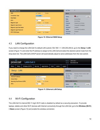 Figure 10: Ethernet WAN Setup

4.3

LAN Configuration

If you need to change the LAN-Cell 3’s default LAN subnet (192.168.1.1 / 255.255.255.0), go to the Setup > LAN
screen (Figure 11) and enter the IP address to assign to the LAN-Cell and select the desired subnet mask from the
drop-down list. The LAN-Cell’s DHCP server will automatically adjust to serve addresses from the new subnet.

Figure 11: Ethernet LAN Setup

4.4

Wi-Fi Configuration

The LAN-Cell 3’s internal 802.11 b/g/n Wi-Fi radio is disabled by default as a security precaution. To provide
laptops, tablets and other Wi-Fi devices with Internet connectivity through the LAN-Cell, go to the Wireless (Wi-Fi)
> Basic screen (Figure 12) and enable the wireless connection.

12

 