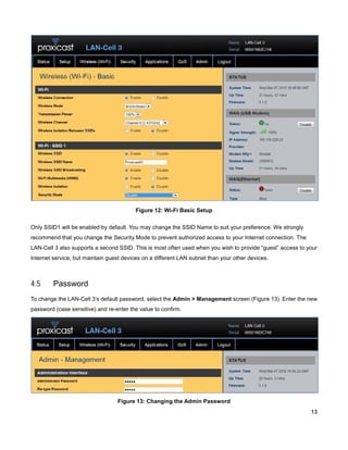 Figure 12: Wi-Fi Basic Setup
Only SSID1 will be enabled by default. You may change the SSID Name to suit your preference. We strongly
recommend that you change the Security Mode to prevent authorized access to your Internet connection. The
LAN-Cell 3 also supports a second SSID. This is most often used when you wish to provide “guest” access to your
Internet service, but maintain guest devices on a different LAN subnet than your other devices.

4.5

Password

To change the LAN-Cell 3’s default password, select the Admin > Management screen (Figure 13). Enter the new
password (case sensitive) and re-enter the value to confirm.

Figure 13: Changing the Admin Password
13

 