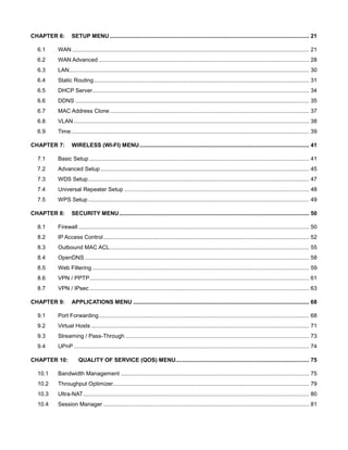CHAPTER 6:

SETUP MENU ............................................................................................................................... 21

6.1

WAN ....................................................................................................................................................... 21

6.2

WAN Advanced ...................................................................................................................................... 28

6.3

LAN......................................................................................................................................................... 30

6.4

Static Routing ......................................................................................................................................... 31

6.5

DHCP Server .......................................................................................................................................... 34

6.6

DDNS ..................................................................................................................................................... 35

6.7

MAC Address Clone ............................................................................................................................... 37

6.8

VLAN ...................................................................................................................................................... 38

6.9

Time........................................................................................................................................................ 39

CHAPTER 7:

WIRELESS (WI-FI) MENU ............................................................................................................ 41

7.1

Basic Setup ............................................................................................................................................ 41

7.2

Advanced Setup ..................................................................................................................................... 45

7.3

WDS Setup ............................................................................................................................................. 47

7.4

Universal Repeater Setup ...................................................................................................................... 48

7.5

WPS Setup ............................................................................................................................................. 49

CHAPTER 8:

SECURITY MENU ......................................................................................................................... 50

8.1

Firewall ................................................................................................................................................... 50

8.2

IP Access Control ................................................................................................................................... 52

8.3

Outbound MAC ACL ............................................................................................................................... 55

8.4

OpenDNS ............................................................................................................................................... 58

8.5

Web Filtering .......................................................................................................................................... 59

8.6

VPN / PPTP ............................................................................................................................................ 61

8.7

VPN / IPsec ............................................................................................................................................ 63

CHAPTER 9:

APPLICATIONS MENU ................................................................................................................ 68

9.1

Port Forwarding ...................................................................................................................................... 68

9.2

Virtual Hosts ........................................................................................................................................... 71

9.3

Streaming / Pass-Through ..................................................................................................................... 73

9.4

UPnP ...................................................................................................................................................... 74

CHAPTER 10:

QUALITY OF SERVICE (QOS) MENU ..................................................................................... 75

10.1

Bandwidth Management ........................................................................................................................ 75

10.2

Throughput Optimizer............................................................................................................................. 79

10.3

Ultra-NAT ................................................................................................................................................ 80

10.4

Session Manager ................................................................................................................................... 81

 