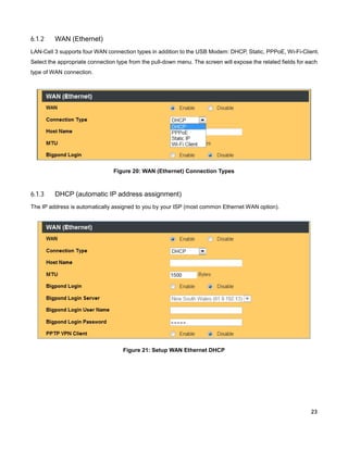 6.1.2

WAN (Ethernet)

LAN-Cell 3 supports four WAN connection types in addition to the USB Modem: DHCP, Static, PPPoE, Wi-Fi-Client.
Select the appropriate connection type from the pull-down menu. The screen will expose the related fields for each
type of WAN connection.

Figure 20: WAN (Ethernet) Connection Types

6.1.3

DHCP (automatic IP address assignment)

The IP address is automatically assigned to you by your ISP (most common Ethernet WAN option).

Figure 21: Setup WAN Ethernet DHCP

23

 
