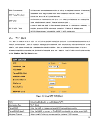 PPP Echo Interval
PPP Retry Threshold

PPP MTU

PPP echo will ensure whether the link is still up or not (default interval 20 seconds)
When PPP echo retry exceeds PPP Retry Threshold (default 5 times), the
connection would be recognized as down.
PPP maximum transmission unit: up to 1492 bytes (PPP’s header is 8 bytes)(This
value should be less than MTU value at least 8 bytes ).
Enable to allow the WAN to make a client connection to a remote PPTP server.

PPTP VPN Client

If

enabled, enter the PPTP username, password, VPN host IP address and
MPPE128 parameters required for the PPTP VPN connection.

6.1.6

Wi-Fi Client

The LAN-Cell 3’s built-in Wi-Fi radio can be used as a WAN interface to establish a connection to an external Wi-Fi
network. Whenever the LAN-Cell 3 detects the target Wi-Fi network, it will automatically make a connection to this
network. This option disables the Ethernet WAN interface, but the LAN-Cell 3 can still function as a local Wi-Fi
access point while connected to the remote Wi-Fi network. Note: the LAN-Cell 3’s Wi-Fi radio must first be enabled
on the Wireless (Wi-Fi) > Basic screen.

Figure 24: Setup WAN Wi-Fi Client

WAN

Select Enable/Disable to enable/disable WAN

Connection Type

Wi-Fi Client

Target SSID

Enter the SSID of the external target Wi-Fi network to connect to.

Target BSSID (MAC)

Enter the BSSID to connect to. The BSSID is optional if you set the target SSID.

Wireless Channel

Select the Wi-Fi channel number used by the target Wi-Fi network.
26

 