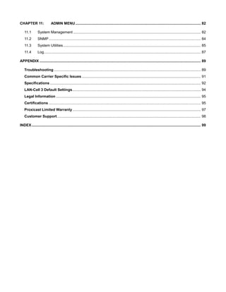 CHAPTER 11:

ADMIN MENU ........................................................................................................................... 82

11.1

System Management ............................................................................................................................. 82

11.2

SNMP ..................................................................................................................................................... 84

11.3

System Utilities ....................................................................................................................................... 85

11.4

Log.......................................................................................................................................................... 87

APPENDIX .............................................................................................................................................................. 89
Troubleshooting ................................................................................................................................................ 89
Common Carrier Specific Issues ..................................................................................................................... 91
Specifications .................................................................................................................................................... 92
LAN-Cell 3 Default Settings .............................................................................................................................. 94
Legal Information .............................................................................................................................................. 95
Certifications ..................................................................................................................................................... 95
Proxicast Limited Warranty .............................................................................................................................. 97
Customer Support ............................................................................................................................................. 98
INDEX ...................................................................................................................................................................... 99

 