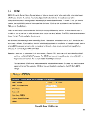 6.6

DDNS

DDNS (Dynamic Domain Name Service) allows an “internet domain name” to be assigned to a computer/router
which has a dynamic IP address. This makes it possible for other internet devices to connect to the
computer/router without needing to trace the changing IP addresses themselves. To enable DDNS, you will first
need to sign up for DDNS services from one of the supported DDNS service providers such as DynDNS.org,
TZO.com or ZoneEdit.com.
DDNS is useful when combined with the virtual host and/or port-forwarding features. It allows internet users to
connect to your virtual host by using a domain name, rather than an IP address. The DDNS service helps users to
locate the right IP address by the domain name.
For example, assume that you wish to remotely access a web server embedded in one of your LAN devices, but
you obtain a different IP address from your ISP every time you connect to the internet. In this case, you will need to
enable DDNS, so users can connect to your web server through a fixed domain name without regard for the
changing IP address of your WAN connection.
Note: As a service to its customers, Proxicast operates a Dynamic DNS service which is automatically updated
each time a LAN-Cell WAN IP changes. The DDNS host name is the serial number of the LAN-Cell 3 in
the”proxidns.com” domain. For example: 00501863C748.proxidns.com
This “permanent” DDNS name is always available but cannot be changed. To create your own hostname,
register with one of the supported DDNS service providers before configuring the LAN-Cell’s DDNS
settings.

Figure 30: Setup DDNS Service
35

 