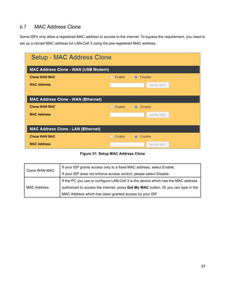 6.7

MAC Address Clone

Some ISPs only allow a registered MAC address to access to the internet. To bypass the requirement, you need to
set up a cloned MAC address for LAN-Cell 3 using the pre-registered MAC address.

Figure 31: Setup MAC Address Clone

Clone WAN MAC

If your ISP grants access only to a fixed MAC address, select Enable.
If your ISP does not enforce access control, please select Disable.
If the PC you use to configure LAN-Cell 3 is the device which has the MAC address

MAC Address

authorized to access the internet, press Get My MAC button. Or you can type in the
MAC Address which has been granted access by your ISP.

37

 