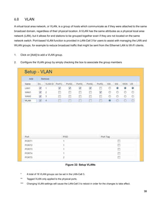6.8

VLAN

A virtual local area network, or VLAN, is a group of hosts which communicate as if they were attached to the same
broadcast domain, regardless of their physical location. A VLAN has the same attributes as a physical local area
network (LAN), but it allows for end stations to be grouped together even if they are not located on the same
network switch. Port-based VLAN function is provided in LAN-Cell 3 for users to assist with managing the LAN and
WLAN groups, for example to reduce broadcast traffic that might be sent from the Ethernet LAN to Wi-Fi clients.

1.

Click on [Add] to add a VLAN group.

2.

Configure the VLAN group by simply checking the box to associate the group members

Figure 32: Setup VLANs

*

A total of 16 VLAN groups can be set in the LAN-Cell 3.

**

Tagged VLAN only applied to the physical ports.

***

Changing VLAN settings will cause the LAN-Cell 3 to reboot in order for the changes to take effect.

38

 
