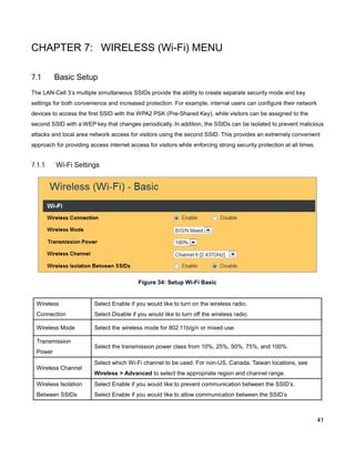 CHAPTER 7: WIRELESS (Wi-Fi) MENU
7.1

Basic Setup

The LAN-Cell 3’s multiple simultaneous SSIDs provide the ability to create separate security mode and key
settings for both convenience and increased protection. For example, internal users can configure their network
devices to access the first SSID with the WPA2 PSK (Pre-Shared Key), while visitors can be assigned to the
second SSID with a WEP key that changes periodically. In addition, the SSIDs can be isolated to prevent malicious
attacks and local area network access for visitors using the second SSID. This provides an extremely convenient
approach for providing access internet access for visitors while enforcing strong security protection at all times.

7.1.1

Wi-Fi Settings

Figure 34: Setup Wi-Fi Basic

Wireless

Select Enable if you would like to turn on the wireless radio.

Connection

Select Disable if you would like to turn off the wireless radio.

Wireless Mode

Select the wireless mode for 802.11b/g/n or mixed use.

Transmission
Power
Wireless Channel

Select the transmission power class from 10%, 25%, 50%, 75%, and 100%.
Select which Wi-Fi channel to be used. For non-US, Canada, Taiwan locations, see
Wireless > Advanced to select the appropriate region and channel range.

Wireless Isolation

Select Enable if you would like to prevent communication between the SSID’s.

Between SSIDs

Select Enable if you would like to allow communication between the SSID’s

41

 