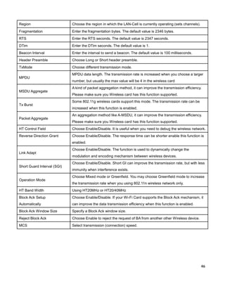 Region

Choose the region in which the LAN-Cell is currently operating (sets channels).

Fragmentation

Enter the fragmentation bytes. The default value is 2346 bytes.

RTS

Enter the RTS seconds. The default value is 2347 seconds.

DTim

Enter the DTim seconds. The default value is 1.

Beacon Interval

Enter the interval to send a beacon. The default value is 100 milliseconds.

Header Preamble

Choose Long or Short header preamble.

TxMode

Choose different transmission mode.

MPDU

MSDU Aggregate

Tx Burst

Packet Aggregate

MPDU data length. The transmission rate is increased when you choose a larger
number, but usually the max value will be 4 in the wireless card
A kind of packet aggregation method, it can improve the transmission efficiency.
Please make sure you Wireless card has this function supported.
Some 802.11g wireless cards support this mode. The transmission rate can be
increased when this function is enabled.
An aggregation method like A-MSDU, it can improve the transmission efficiency.
Please make sure you Wireless card has this function supported.

HT Control Field

Choose Enable/Disable. It is useful when you need to debug the wireless network.

Reverse Direction Grant

Choose Enable/Disable. The response time can be shorter enable this function is
enabled.

Link Adapt

Short Guard Interval (SGI)

Operation Mode

Choose Enable/Disable. The function is used to dynamically change the
modulation and encoding mechanism between wireless devices.
Choose Enable/Disable. Short GI can improve the transmission rate, but with less
immunity when interference exists.
Choose Mixed mode or Greenfield. You may choose Greenfield mode to increase
the transmission rate when you using 802.11n wireless network only.

HT Band Width

Using HT20MHz or HT20/40MHz

Block Ack Setup

Choose Enable/Disable. If your Wi-Fi Card supports the Block Ack mechanism, it

Automatically

can improve the data transmission efficiency when this function is enabled.

Block Ack Window Size

Specify a Block Ack window size.

Reject Block Ack

Choose Enable to reject the request of BA from another other Wireless device.

MCS

Select transmission (connection) speed.

46

 