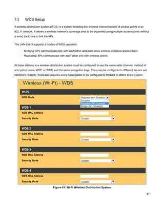 7.3

WDS Setup

A wireless distribution system (WDS) is a system enabling the wireless interconnection of access points in an
802.11 network. It allows a wireless network’s coverage area to be expanded using multiple access points without
a wired backbone to link the APs.
The LAN-Cell 3 supports 2 modes of WDS operation:
·

Bridging: APs communicate only with each other and don't allow wireless clients to access them.

·

Repeating: APs communicate with each other and with wireless clients.

All base stations in a wireless distribution system must be configured to use the same radio channel, method of
encryption (none, WEP, or WPA) and the same encryption keys. They may be configured to different service set
identifiers (SSIDs). WDS also requires every base station to be configured to forward to others in the system.

Figure 41: Wi-Fi Wireless Distribution System
47

 
