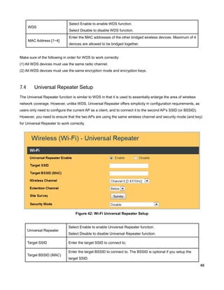 WDS

MAC Address [1~4]

Select Enable to enable WDS function.
Select Disable to disable WDS function.
Enter the MAC addresses of the other bridged wireless devices. Maximum of 4
devices are allowed to be bridged together.

Make sure of the following in order for WDS to work correctly:
(1) All WDS devices must use the same radio channel.
(2) All WDS devices must use the same encryption mode and encryption keys.

7.4

Universal Repeater Setup

The Universal Repeater function is similar to WDS in that it is used to essentially enlarge the area of wireless
network coverage. However, unlike WDS, Universal Repeater offers simplicity in configuration requirements, as
users only need to configure the current AP as a client, and to connect it to the second AP’s SSID (or BSSID).
However, you need to ensure that the two APs are using the same wireless channel and security mode (and key)
for Universal Repeater to work correctly.

Figure 42: Wi-Fi Universal Repeater Setup

Universal Repeater
Target SSID
Target BSSID (MAC)

Select Enable to enable Universal Repeater function.
Select Disable to disable Universal Repeater function.
Enter the target SSID to connect to.
Enter the target BSSID to connect to. The BSSID is optional if you setup the
target SSID.
48

 
