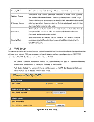 Security Mode
Wireless Channel

Choose the security mode the target AP uses, and enter the key if needed.
Select which Wi-Fi channel to be used. For non-US, Canada, Taiwan locations,
see Wireless > Advanced to select the appropriate region and channel range.
When operating in 40 MHz mode the access point will use an extended channel

Extension Channel

either below or above the current channel. Optimal selection will depend on the
channels of other networks in the area.
Click this button to display a table of visible Wi-Fi networks. Select the desired

Site Survey

network from the Site Survey table and the associated SSID and channel
information will be automatically entered.
Select the Security Mode which matches the target Wi-Fi network. Enter the

Security Mode

associated security information (such as pre-shared keys) required by the
target Wi-Fi network.

7.5

WPS Setup

Wi-Fi Protected Setup (WPS) is a computing standard that allows easy establishment of a secure wireless network.
Although easy to setup, WPS connections are inherently less secure than manually configured WPA/WPA2
connections. The LAN-Cell 3 supports two different types of WPS:
·

PIN Method: A Personal Identification Number (PIN) is generated by the LAN-Cell. This PIN must then be
entered at the "representant" of the network (other AP or client device).

·

Push-Button-Method: The user simply has to push the button on the LAN-Cell 3 screen and either an
actual or virtual one on the new wireless client device.

Figure 43: Wi-Fi WPS Setup

49

 