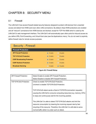 CHAPTER 8: SECURITY MENU
8.1

Firewall

The LAN-Cell 3 has several firewall-related security features designed to protect LAN devices from unwanted
access and attack from WAN (and even other LAN) connections. By default, these WAN protections are enabled
and all “inbound” connections from WAN devices are blocked, except for TCP Port 8080 which is used by the
LAN-Cell 3’s web management interface. The LAN-Cell 3 will automatically open other ports for inbound access as
you define VPN, Port-Forwarding, and Virtual Host rules (see the Applications menu). You do not need to explicitly
define firewall rules for remote access purposes.

Figure 44: Firewall Setup

SPI Firewall Protection

Select Enable to enable SPI Firewall Protection.
Select Disable to disable SPI Firewall Protection.

TCP SYN DoS Protection

Check to enable TCP SYN DoS Protection.
Uncheck to disable TCP SYN DoS Protection.

TCP SYN DoS attack sends a flood of TCP/SYN (connection requests),
causing the LAN-Cell to consume computing resources (e.g. memory, CPU)
to reply and continuously wait for the incoming packets.

The LAN-Cell 3 is able to detect TCP SYN DoS attacks and limit the
resource consumption by lowering the incoming request rate by fast
recycling of the resource. Therefore, the LAN-Cell 3 is still able to serve
normal traffic while it is under such an attack.
50

 