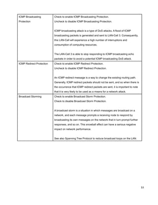 ICMP Broadcasting

Check to enable ICMP Broadcasting Protection.

Protection

Uncheck to disable ICMP Broadcasting Protection.

ICMP broadcasting attack is a type of DoS attacks. A flood of ICMP
broadcasting packets is generated and sent to LAN-Cell 3. Consequently,
this LAN-Cell will experience a high number of interruptions and
consumption of computing resources.

The LAN-Cell 3 is able to stop responding to ICMP broadcasting echo
packets in order to avoid a potential ICMP broadcasting DoS attack.
ICMP Redirect Protection

Check to enable ICMP Redirect Protection.
Uncheck to disable ICMP Redirect Protection.

An ICMP redirect message is a way to change the existing routing path.
Generally, ICMP redirect packets should not be sent, and so when there is
the occurrence that ICMP redirect packets are sent, it is important to note
that it is very likely to be used as a means for a network attack.
Broadcast Storming

Check to enable Broadcast Storm Protection.
Check to disable Broadcast Storm Protection.

A broadcast storm is a situation in which messages are broadcast on a
network, and each message prompts a receiving node to respond by
broadcasting its own messages on the network that in turn prompt further
responses, and so on. This snowball effect can have a serious negative
impact on network performance.

See also Spanning Tree Protocol to reduce broadcast loops on the LAN.

51

 