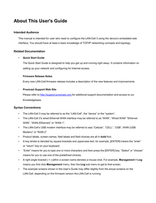 About This User's Guide
Intended Audience
This manual is intended for user who need to configure the LAN-Cell 3 using the device’s embedded web
interface. You should have at least a basic knowledge of TCP/IP networking concepts and topology.

Related Documentation
•

Quick Start Guide
The Quick Start Guide is designed to help you get up and running right away. It contains information on
setting up your network and configuring for Internet access.

·

Firmware Release Notes
Every new LAN-Cell firmware release includes a description of the new features and improvements.

·

Proxicast Support Web Site
Please refer to http://support.proxicast.com for additional support documentation and access to our
Knowledgebase.

Syntax Conventions
•

The LAN-Cell 3 may be referred to as the “LAN-Cell”, the “device” or the “system”.

•

The LAN-Cell 3’s wired Ethernet WAN interface may be referred to as “WAN”, “Wired WAN” “Ethernet
WAN”, “WAN (Ethernet)” or “WAN 1”.

•

The LAN-Cell’s USB modem interface may be referred to was “Cellular”, “CELL”, “USB”, WAN (USB
Modem)” or “WAN 2”

•

Product labels, screen names, field labels and field choices are all in bold font.

•

A key stroke is denoted by square brackets and uppercase text, for example, [ENTER] means the “enter”
or “return” key on your keyboard.

•

“Enter” means for you to type one or more characters and then press the [ENTER] key. “Select” or “choose”
means for you to use one of the predefined choices.

•

A right angle bracket ( > ) within a screen name denotes a mouse click. For example, Management > Log
means you first click Management menu, then the Log sub menu to get to that screen.

•

The example screens shown in the User’s Guide may differ slightly from the actual screens on the
LAN-Cell, depending on the firmware version the LAN-Cell is running.

 