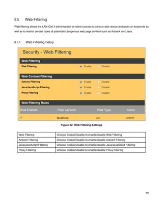 8.5

Web Filtering

Web filtering allows the LAN-Cell 3 administrator to restrict access to various web resources based on keywords as
well as to restrict certain types of potentially dangerous web page content such as ActiveX and Java.

8.5.1

Web Filtering Setup

Figure 52: Web Filtering Settings

Web Filtering

Choose Enable/Disable to enable/disable Web Filtering

ActiveX Filtering

Choose Enable/Disable to enable/disable ActiveX Filtering

Java/JavaScript Filtering

Choose Enable/Disable to enable/disable Java/JavaScript Filtering

Proxy Filtering

Choose Enable/Disable to enable/disable Proxy Filtering

59

 
