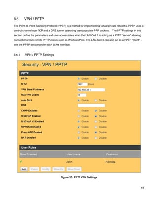 8.6

VPN / PPTP

The Point-to-Point Tunneling Protocol (PPTP) is a method for implementing virtual private networks. PPTP uses a
control channel over TCP and a GRE tunnel operating to encapsulate PPP packets.

The PPTP settings in this

section define the parameters and user access rules when the LAN-Cell 3 is acting as a PPTP “server” allowing
connections from remote PPTP clients such as Windows PC’s. The LAN-Cell 3 can also act as a PPTP “client” –
see the PPTP section under each WAN interface.

8.6.1

VPN / PPTP Settings

Figure 55: PPTP VPN Settings

61

 