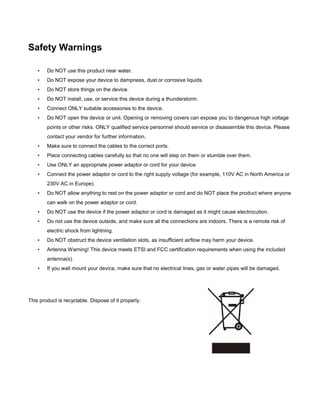 Safety Warnings
•

Do NOT use this product near water.

•

Do NOT expose your device to dampness, dust or corrosive liquids.

•

Do NOT store things on the device.

•

Do NOT install, use, or service this device during a thunderstorm.

•

Connect ONLY suitable accessories to the device.

•

Do NOT open the device or unit. Opening or removing covers can expose you to dangerous high voltage
points or other risks. ONLY qualified service personnel should service or disassemble this device. Please
contact your vendor for further information.

•

Make sure to connect the cables to the correct ports.

•

Place connecting cables carefully so that no one will step on them or stumble over them.

•

Use ONLY an appropriate power adaptor or cord for your device.

•

Connect the power adaptor or cord to the right supply voltage (for example, 110V AC in North America or
230V AC in Europe).

•

Do NOT allow anything to rest on the power adaptor or cord and do NOT place the product where anyone
can walk on the power adaptor or cord.

•

Do NOT use the device if the power adaptor or cord is damaged as it might cause electrocution.

•

Do not use the device outside, and make sure all the connections are indoors. There is a remote risk of
electric shock from lightning.

•

Do NOT obstruct the device ventilation slots, as insufficient airflow may harm your device.

•

Antenna Warning! This device meets ETSI and FCC certification requirements when using the included
antenna(s).

•

If you wall mount your device, make sure that no electrical lines, gas or water pipes will be damaged.

This product is recyclable. Dispose of it properly.

 