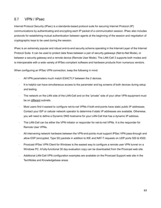 8.7

VPN / IPsec

Internet Protocol Security (IPsec) is a standards-based protocol suite for securing Internet Protocol (IP)
communications by authenticating and encrypting each IP packet of a communication session. IPsec also includes
protocols for establishing mutual authentication between agents at the beginning of the session and negotiation of
cryptographic keys to be used during the session.
IPsec is an extremely popular and robust end-to-end security scheme operating in the Internet Layer of the Internet
Protocol Suite. It can be used to protect data flows between a pair of security gateways (Net-to-Net Mode), or
between a security gateway and a remote device (Remote User Mode). The LAN-Cell 3 supports both modes and
is interoperable with a wide variety of IPSec-compliant software and hardware products from numerous vendors.
When configuring an IPSec VPN connection, keep the following in mind:
·

All VPN parameters much match EXACTLY between the 2 devices.

·

It is helpful can have simultaneous access to the parameter and log screens of both devices during setup
and testing.

·

The network on the LAN side of the LAN-Cell and on the “private” side of your other VPN equipment must
be on different subnets.

·

Most users find it easiest to configure net-to-net VPNs if both end-points have static public IP addresses.
Contact your ISP or cellular network operator to determine if static IP addresses are available. Otherwise,
you will need to define a Dynamic DNS hostname for your LAN-Cell that has a dynamic IP address.

·

The LAN-Cell can be either the VPN initiator or responder for net-to-net VPNs. It is the responder for
Remote User VPNs.

·

All intervening network hardware between the VPN end-points must support IPSec VPN pass-through and
allow ESP (encrypted, Type 50) packets in addition to IKE and NAT-T requests on UDP ports 500 & 4500.

·

Proxicast IPSec VPN Client for Windows is the easiest way to configure a remote user VPN tunnel on a
Windows PC. A fully-functional 30 day evaluation copy can be downloaded from the Proxicast web site.

·

Additional LAN-Cell VPN configuration examples are available on the Proxicast Support web site in the
TechNotes and Knowledgebase areas.

63

 