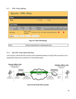 8.7.1

VPN / IPsec Settings

Figure 57: IPSec VPN Settings

IPsec

8.7.2

Select Enable/Disable to enable/disable IPsec.

Add VPN / IPsec Net-to-Net Rule

In this example, a Net-to-Net VPN connection will be established between an existing VPN concentrator on the
Headquarters network and a LAN-Cell 3 at a remote office location.

Figure 58: Net-to-Net IPSec Example

64

 