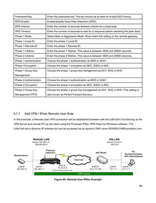Preshared Key

Enter the preshared key. The key should be at least an 8-digit ASCII string.

DPD Enable

Enable/disable Dead Peer Detection (DPD).

DPD Interval

Enter the number of seconds between checks for a dead peer.

DPD Timeout

Enter the number of seconds to wait for a response before declaring the peer dead.

Phase 1 Mode

Select Main or Aggressive Mode. Must match the setting on the remote gateway.

Phase 1 Local ID

Enter the phase 1 Local ID.

Phase 1 Remote ID

Enter the phase 1 Remote ID.

Phase 1 Lifetime

Enter the phase 1 lifetime. This value is between 3600 and 28800 seconds.

Phase 2 Lifetime

Enter the phase 2 lifetime. This value is between 3600 and 28800 seconds.

Phase 1 Authentication

Choose the phase 1 authentication as MD5 or SHA1.

Phase I Encryption

Choose the phase 1 encryption as DES, 3DES or AES.

Phase 1 Group Key

Choose the phase 1 group key management as DH1, DH2 or DH5.

Management
Phase 2 Authentication

Choose the phase 2 authentication as MD5 or SHA1.

Phase 2 Encryption

Choose the phase 2 encryption as DES, 3DES or AES.

Phase 2 Group Key

Choose the phase 2 group key management as DH1, DH2 or DH5. This setting is

Management (PFS)

also known as Perfect Forward Secrecy.

8.7.3

Add VPN / IPsec Remote User Rule

In this example, a Remote User VPN connection will be established between with the LAN-Cell 3 functioning as the
VPN Server and remote PC as the client using the Proxicast IPSec VPN Client for Windows software. The
LAN-Cell has a dynamic IP address but can be accessed via its dynamic DNS name 001B39123456.proxidns.com.

Figure 60: Remote User IPSec Example
66

 
