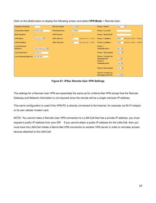 Click on the [Add] button to display the following screen and select VPN Mode = Remote User:

Figure 61: IPSec Remote User VPN Settings

The settings for a Remote User VPN are essentially the same as for a Net-to-Net VPN except that the Remote
Gateway and Network information is not required since the remote will be a single unknown IP address.
This same configuration is used if the VPN PC is directly connected to the Internet, for example via Wi-Fi hotspot
or its own cellular modem card.
NOTE: You cannot make a Remote User VPN connection to a LAN-Cell that has a private IP address; you must
request a public IP address from your ISP.

If you cannot obtain a public IP address for the LAN-Cell, then you

must have the LAN-Cell initiate a Net-to-Net VPN connection to another VPN server in order to remotely access
devices attached to the LAN-Cell.

67

 