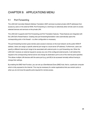 CHAPTER 9: APPLICATIONS MENU
9.1

Port Forwarding

The LAN-Cell 3 provides Network Address Translation (NAT) services to protect private LAN IP addresses from
access by users on the external WAN. Port-Forwarding is a technique to selectively allow remote users to access
selected devices and services on the private LAN.
The LAN-Cell 3 supports both Port Forwarding and Port Translation features. These features are integrated with
the LAN-Cell’s firewall feature. Creating new port forwarding/translation rules automatically opens the
corresponding ports in the firewall – no other configuration is necessary.
The port forwarding function gives remote users access to devices on the local network via the public WAN IP
address. Users can assign a specific external port range to a local server (IP address). Furthermore, users can
specify a different internal port range to be associated with external ports in a port forwarding rule. When the
LAN-Cell 3 receives an external request to access any one of the configured external ports, it will redirect the
request to the corresponding internal server and change its destination port to one of the internal ports specified.
This allows multiple LAN devices with the same port (e.g. port 80) to be accessed remotely without having to
change their settings.
By enabling the DMZ Host Function, you can set up a Demilitarized Zone (DMZ) host, that is, a particular computer
which is fully exposed to the Internet. This may be necessary for certain applications that use random ports or
when you do not know the specific ports required for remote access.

68

 