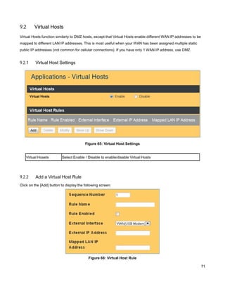 9.2

Virtual Hosts

Virtual Hosts function similarly to DMZ hosts, except that Virtual Hosts enable different WAN IP addresses to be
mapped to different LAN IP addresses. This is most useful when your WAN has been assigned multiple static
public IP addresses (not common for cellular connections). If you have only 1 WAN IP address, use DMZ.

9.2.1

Virtual Host Settings

Figure 65: Virtual Host Settings

Virtual Hosets

9.2.2

Select Enable / Disable to enable/disable Virtual Hosts

Add a Virtual Host Rule

Click on the [Add] button to display the following screen:

Figure 66: Virtual Host Rule
71

 