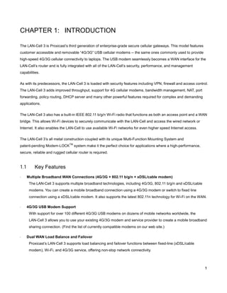 CHAPTER 1: INTRODUCTION
The LAN-Cell 3 is Proxicast’s third generation of enterprise-grade secure cellular gateways. This model features
customer accessible and removable “4G/3G” USB cellular modems -- the same ones commonly used to provide
high-speed 4G/3G cellular connectivity to laptops. The USB modem seamlessly becomes a WAN interface for the
LAN-Cell’s router and is fully integrated with all of the LAN-Cell’s security, performance, and management
capabilities.
As with its predecessors, the LAN-Cell 3 is loaded with security features including VPN, firewall and access control.
The LAN-Cell 3 adds improved throughput, support for 4G cellular modems, bandwidth management, NAT, port
forwarding, policy routing, DHCP server and many other powerful features required for complex and demanding
applications.
The LAN-Cell 3 also has a built-in IEEE 802.11 b/g/n Wi-Fi radio that functions as both an access point and a WAN
bridge. This allows Wi-Fi devices to securely communicate with the LAN-Cell and access the wired network or
Internet. It also enables the LAN-Cell to use available Wi-Fi networks for even higher speed Internet access.
The LAN-Cell 3’s all metal construction coupled with its unique Multi-Function Mounting System and
patent-pending Modem-LOCK

TM

system make it the perfect choice for applications where a high-performance,

secure, reliable and rugged cellular router is required.

1.1
·

Key Features
Multiple Broadband WAN Connections (4G/3G + 802.11 b/g/n + xDSL/cable modem)
The LAN-Cell 3 supports multiple broadband technologies, including 4G/3G, 802.11 b/g/n and xDSL/cable
modems. You can create a mobile broadband connection using a 4G/3G modem or switch to fixed line
connection using a xDSL/cable modem. It also supports the latest 802.11n technology for Wi-Fi on the WAN.

·

4G/3G USB Modem Support
With support for over 100 different 4G/3G USB modems on dozens of mobile networks worldwide, the
LAN-Cell 3 allows you to use your existing 4G/3G modem and service provider to create a mobile broadband
sharing connection. (Find the list of currently compatible modems on our web site.)

·

Dual WAN Load Balance and Failover
Proxicast’s LAN-Cell 3 supports load balancing and failover functions between fixed-line (xDSL/cable
modem), Wi-Fi, and 4G/3G service, offering non-stop network connectivity.

1

 