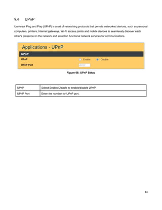 9.4

UPnP

Universal Plug and Play (UPnP) is a set of networking protocols that permits networked devices, such as personal
computers, printers, Internet gateways, Wi-Fi access points and mobile devices to seamlessly discover each
other's presence on the network and establish functional network services for communications.

Figure 68: UPnP Setup

UPnP

Select Enable/Disable to enable/disable UPnP

UPnP Port

Enter the number for UPnP port.

74

 