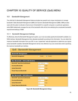 CHAPTER 10: QUALITY OF SERVICE (QoS) MENU
10.1

Bandwidth Management

The LAN-Cell 3’s Bandwidth Management feature provides two powerful and unique mechanisms to manage
bandwidth: Static Bandwidth Management (SBM) and Dynamic Bandwidth Management (DBM). SBM provides
users with the option to allocate a fixed amount of bandwidth for a specific computer or a particular application,
while DBM intellectually manages the rest of the bandwidth while all the time satisfying the complicated bandwidth
requirements/settings of SBM.

10.1.1

Bandwidth Management Settings

To effectively utilize the Bandwidth Management system, you must accurately specify the bandwidth available on a
WAN interface. Bandwidth Management then allocates bandwidth according to this information. You can obtain the
maximum bandwidth information from your ISP, or use a “speed-test” web-site application to determine your typical
actual bandwidth available. Bandwidth Management will be more effective if you are conservative when specifying
the maximum bandwidth per interface.

Figure 69: Bandwidth Management Setup
75

 