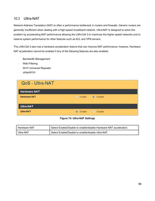 10.3

Ultra-NAT

Network Address Translation (NAT) is often a performance bottleneck in routers and firewalls. Generic routers are
generally insufficient when dealing with a high-speed broadband network. Ultra-NAT is designed to solve this
problem by accelerating NAT performance allowing the LAN-Cell 3 to maximize the higher speed networks and to
reserve system performance for other features such as ACL and VPN servers.
The LAN-Cell 3 also has a hardware acceleration feature that can improve NAT performance; however, Hardware
NAT acceleration cannot be enabled if any of the following features are also enabled:
·

Bandwidth Management

·

Web Filtering

·

Wi-Fi Universal Repeater

·

VPN/PPTP

Figure 74: Ultra-NAT Settings

Hardware NAT

Select Enable/Disable to enable/disable Hardware NAT acceleration.

Ultra-NAT

Select Enable/Disable to enable/disable Ultra-NAT.

80

 