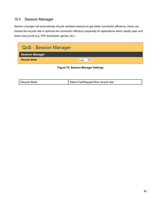 10.4

Session Manager

Session manager will automatically recycle old/dead sessions to get better connection efficiency. Users can
choose the recycle rate to optimize the connection efficiency especially for applications which rapidly open and
close many ports (e.g. P2P downloads, games, etc.)

Figure 75: Session Manager Settings

Recycle Mode

Select Fast/Regular/Slow recycle rate

81

 
