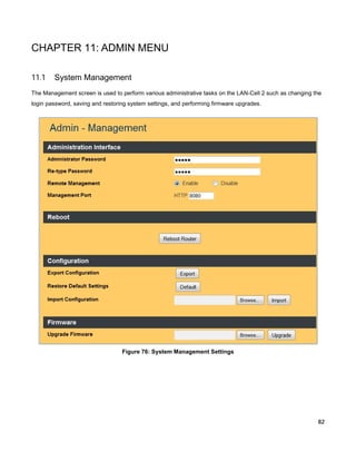 CHAPTER 11: ADMIN MENU
11.1

System Management

The Management screen is used to perform various administrative tasks on the LAN-Cell 2 such as changing the
login password, saving and restoring system settings, and performing firmware upgrades.

Figure 76: System Management Settings

82

 