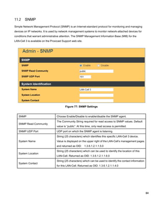 11.2

SNMP

Simple Network Management Protocol (SNMP) is an Internet-standard protocol for monitoring and managing
devices on IP networks. It is used by network management systems to monitor network-attached devices for
conditions that warrant administrative attention. The SNMP Management Information Base (MIB) for the
LAN-Cell 3 is available on the Proxicast Support web site.

Figure 77: SNMP Settings

SNMP
SNMP Read Community
SNMP UDP Port

Choose Enable/Disable to enable/disable the SNMP agent.
The Community String required for read access to SNMP values. Default
value is “public”. At this time, only read access is permitted.
UDP port on which the SNMP agent is listening.
String (25 characters) which identifies this specific LAN-Cell 3 device.

System Name

Value is displayed on the upper right of the LAN-Cell’s management pages
and returned as OID:

System Location

System Contact

1.3.6.1.2.1.1.5.0

String (25 characters) which can be used to identify the location of this
LAN-Cell. Returned as OID: 1.3.6.1.2.1.1.6.0
String (25 characters) which can be used to identify the contact information
for this LAN-Cell. Returned as OID: 1.3.6.1.2.1.1.4.0

84

 