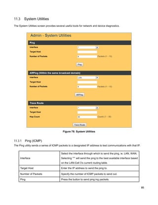 11.3

System Utilities

The System Utilities screen provides several useful tools for network and device diagnostics.

Figure 78: System Utilities

11.3.1

Ping (ICMP)

The Ping utility sends a series of ICMP packets to a designated IP address to test communications with that IP.
Select the interface through which to send the ping, ie. LAN, WAN.
Interface

Selecting “*” will send the ping to the best available interface based
on the LAN-Cell 3’s current routing table.

Target Host

Enter the IP address to send the ping to.

Number of Packets

Specify the number of ICMP packets to send out.

Ping

Press the button to send ping ing packets.
85

 