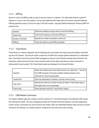11.3.2

ARPing

Similar to “ping” the ARPing utility is used to discover hosts on a network. The utility tests whether a given IP
address is in use on the local network, and can get additional information about the device using that address.
ARPing operates at layer 2 (or the link layer of the OSI model) - using the Address Resolution Protocol (ARP) for
probing hosts.
Interface

Select the interface through which to send the ARPing.

Target Host

Enter the IP address to send the ARPing to.

Number of Packets

Specify the number of packets to send out.

ARPing

Press the button to send ARPing packets.

11.3.3

Trace Route

Trace Route is a network diagnostic tool for displaying the route (path) and measuring transit delays of packets
across an IP network. Trace Route sends a sequence of ICMP echo request packets addressed to a destination
host. Trace Route uses the returned ICMP messages to produce a list of that the packets have traversed. The
timestamp values returned for each router along the path are the delay (aka latency) values measured in
milliseconds for each packet. The Trace Route results are displayed in the Results Window.

Select the interface that Trace Route should use. Selecting “*” will send
Interface

the ICMP requests to the best available interface based on the
LAN-Cell 3’s current routing table.

Target Host
Hop Count
Trace route

11.3.4

Enter the destination IP address / domain name to trace.
Specify the maximum number of hops for before Trrace Route deems
the target host ot be unreachable.
Press the tab to start the “Trace Route” actions

USB Modem Command

The System Utilities page also contains a tool for sending “AT” commands directly to the attached USB modem
and viewing the results. This tool is designed primarily for Proxicast Technical Support’s use when diagnosing
modem issues. Commands can only be sent to the modem when the USB WAN interface does not have an active
connection (IP address) on a cellular network, therefore this tool cannot be used remotely.

86

 