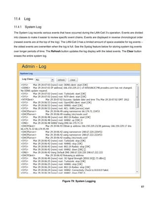 11.4

Log

11.4.1

System Log

The System Log records various events that have occurred during the LAN-Cell 3’s operation. Events are divided
into classes to make it easier to review specific event chains. Events are displayed in reverse chronological order
(newest events are at the top of the log). The LAN-Cell 3 has a limited amount of space available for log events –
the oldest events are overwritten when the log is full. See the Syslog feature below for storing system log events
over longer periods of time. The Refresh button updates the log display with the latest events. The Clear button
erases the entire system log.

Figure 79: System Logging
87

 