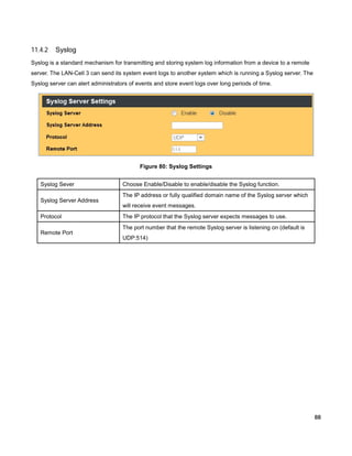 11.4.2

Syslog

Syslog is a standard mechanism for transmitting and storing system log information from a device to a remote
server. The LAN-Cell 3 can send its system event logs to another system which is running a Syslog server. The
Syslog server can alert administrators of events and store event logs over long periods of time.

Figure 80: Syslog Settings
Syslog Sever
Syslog Server Address
Protocol
Remote Port

Choose Enable/Disable to enable/disable the Syslog function.
The IP address or fully qualified domain name of the Syslog server which
will receive event messages.
The IP protocol that the Syslog server expects messages to use.
The port number that the remote Syslog server is listening on (default is
UDP:514)

88

 