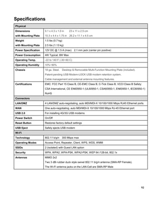 Specifications
Physical
Dimensions

9.1 x 4.3 x 1.0 in

23 x 11 x 2.5 cm

with Mounting Plate

10.3 x 4.4 x 1.75 in

26.2 x 11.1 x 4.5 cm

Weight

1.5 lbs (0.7 kg)

with Mounting Plate

2.5 lbs (1.13 kg)

Power Specification

12V DC @ 1.5 A (max)

Power Consumption

4W Typical; 8W Max

Operating Temp.

-22 to 140 F (-30~60 C)

Operating Humidity

10%~90%

Chassis

18 ga. Steel.

2.1 mm jack (center pin positive)

Desktop & Removable Multi-Function Mounting Plate (included).

Patent-pending USB Modem-LOCK USB modem retention system.
Cable management and external antenna mounting features.
Certifications

EMC: FCC Part 15 Class B, CE-EMC Class B, C-Tick Class B, VCCI Class B Safety:
CSA International, CE EN60950-1 (UL60950-1, CSA60950-1, EN60950-1, IEC60950-1)
RoHS

Connectors
LAN/DMZ

4 LAN/DMZ auto-negotiating, auto MDI/MDI-X 10/100/1000 Mbps RJ45 Ethernet ports.

WAN

One auto-negotiating, auto MDI/MDI-X 10/100/1000 Mbps RJ-45 Ethernet port

USB 2.0

For installing 4G/3G USB modems

Power Switch

On/Off

Reset Button

Restores factory default settings

USB Eject

Safely ejects USB modem

Wi-Fi
Technology

802.11 b/g/n

300 Mbps max

Operating Modes

Access Point, Repeater, Client, WPS, WDS, WMM

SSIDs

2 (isolated) with Guest LAN option

Security

WPA, WPA2, WPA-PSK, WPA2-PSK, WEP 64 /128-bit, 802.1x

Antennas

MIMO 2x2
Two 3 dBi rubber duck style swivel 802.11 b/g/n antenna (SMA-RP Female).
The Wi-Fi antenna jacks on the LAN-Cell are SMA-RP Male

92

 