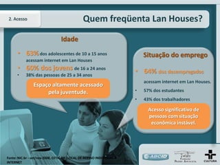 2. Acesso                                     Quem freqüenta Lan Houses?

                                 Idade
      • 63% dos adolescentes de 10 a 15 anos                               Situação do emprego
           acessam internet em Lan Houses
      • 60% dos jovens de 16 a 24 anos                                 • 64% dos desempregados
      •    38% das pessoas de 25 a 34 anos
                                                                           acessam internet em Lan Houses.
                Espaço altamente acessado
                     pela juventude.                                   •   57% dos estudantes
                                                                       •   43% dos trabalhadores

                                                                             Acesso significativo de
                                                                             pessoas com situação
                                                                              econômica instável.




Fonte: NIC.br - set/nov 2008, CETIC.BR (LOCAL DE ACESSO INDIVIDUAL À
INTERNET
 