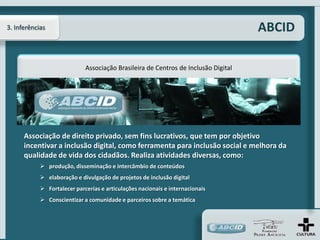 3. Inferências                                                                      ABCID

                             Associação Brasileira de Centros de Inclusão Digital




      Associação de direito privado, sem fins lucrativos, que tem por objetivo
      incentivar a inclusão digital, como ferramenta para inclusão social e melhora da
      qualidade de vida dos cidadãos. Realiza atividades diversas, como:
             produção, disseminação e intercâmbio de conteúdos
             elaboração e divulgação de projetos de inclusão digital
             Fortalecer parcerias e articulações nacionais e internacionais
             Conscientizar a comunidade e parceiros sobre a temática
 