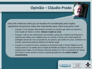 Opinião – Cláudio Prado


Estas três instâncias terão que ser levadas em consideração pelos órgãos
regulatórios do governo, todas elas importantes para o bem e/ou para o mal.
    – O grupo 1 é um perigo. Reacionários de todas as estirpes que vêem na Internet a
      encarnação de todos os males. Clássica reação ao novo.
    – O grupo 2 são os neo-empresários da conexão, potenciais criadores de franquias e
      impérios que lidam com o digital como se o século 21 fosse uma continuação do
      analógico século 20, sem se questionar, me parece, que estão em curso, no Brasil e no
      mundo, inexoráveis políticas públicas de Banda Larga.
    – O grupo 3, no qual me incluo, enxerga um horizonte onde a Cultura Digital nas lan
      houses pode ser um atalho para criação de bolsões de alegria e de perspectivas de
      oxigênio para todos. As lan houses Culturais podem vir a ser os campinhos de várzea
      da Cultura e assim sendo se tornar a quarta geração de uma cultura digital
      revolucionária.
 