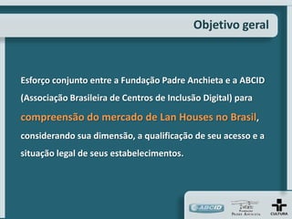 Objetivo geral



Esforço conjunto entre a Fundação Padre Anchieta e a ABCID
(Associação Brasileira de Centros de Inclusão Digital) para

compreensão do mercado de Lan Houses no Brasil,
considerando sua dimensão, a qualificação de seu acesso e a
situação legal de seus estabelecimentos.
 
