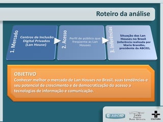 Roteiro da análise




OBJETIVO
Conhecer melhor o mercado de Lan Houses no Brasil, suas tendências e
seu potencial de crescimento e de democratização do acesso a
tecnologias de informação e comunicação.
 
