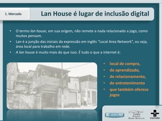 1. Mercado           Lan House é lugar de inclusão digital

  •   O termo lan house, em sua origem, não remete a nada relacionado a jogo, como
      muitos pensam.
  •   Lan é a junção das iniciais da expressão em inglês “Local Area Network”, ou seja,
      área local para trabalho em rede.
  •   A lan house é muito mais do que isso. É tudo o que a internet é:

                                                           •   local de compra,
                                                           •   de aprendizado,
                                                           •   de relacionamento,
                                                           •   de entretenimento
                                                           •   que também oferece
                                                               jogos
 