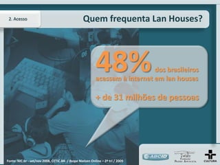 2. Acesso                                        Quem frequenta Lan Houses?




                                                          48%                dos brasileiros
                                                          acessam à internet em lan houses

                                                          + de 31 milhões de pessoas




Fonte: NIC.br - set/nov 2008, CETIC.BR / Ibope Nielsen Online – 2º tri / 2009
 