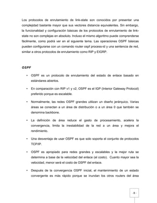 - 8 -
Los protocolos de enrutamiento de link-state son conocidos por presentar una
complejidad bastante mayor que sus vectores distancia equivalentes. Sin embargo,
la funcionalidad y configuración básicas de los protocolos de enrutamiento de link-
state no son complejas en absoluto. Incluso el mismo algoritmo puede comprenderse
fácilmente, como podrá ver en el siguiente tema. Las operaciones OSPF básicas
pueden configurarse con un comando router ospf process-id y una sentencia de red,
similar a otros protocolos de enrutamiento como RIP y EIGRP.
OSPF
• OSPF es un protocolo de enrutamiento del estado de enlace basado en
estándares abiertos.
• En comparación con RIP v1 y v2, OSPF es el IGP (Interior Gateway Protocol)
preferido porque es escalable.
• Normalmente, las redes OSPF grandes utilizan un diseño jerárquico. Varias
áreas se conectan a un área de distribución o a un área 0 que también se
denomina backbone.
• La definición de área reduce el gasto de procesamiento, acelera la
convergencia, limita la inestabilidad de la red a un área y mejora el
rendimiento.
• Una desventaja de usar OSPF es que solo soporta el conjunto de protocolos
TCP/IP.
• OSPF es apropiado para redes grandes y escalables y la mejor ruta se
determina a base de la velocidad del enlace (el costo). Cuanto mayor sea la
velocidad, menor será el costo de OSPF del enlace.
• Después de la convergencia OSPF inicial, el mantenimiento de un estado
convergente es más rápido porque se inundan los otros routers del área
 