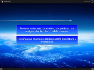 Personas reales que nos evalúan, nos prefieren, nos castigan y hablan bien o mal de nosotros.  Personas que finalmente deciden nuestro éxito laboral y empresarial. 